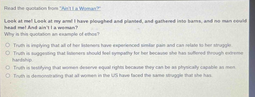 read the quotation from \aint i a woman?\ look at me! look at my arm! i have ploughed and planted, and gathered into barns, and no man could head me! and aint i a woman? why is this quotation an example of ethos? truth is implying that all of her listeners have experienced similar pain and can relate to her struggle. truth is suggesting that listeners should feel sympathy for her because she has suffered through extreme hardship. truth is testifying that women deserve equal rights because they can be as physically capable as men. truth is demonstrating that all women in the us have faced the same struggle that she has.