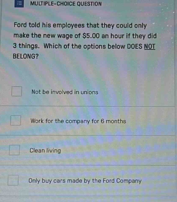 multiple - choice question ford told his employees that they could only make the new wage of $5.00 an hour if they did 3 things. which of the options below does not belong? not be involved in unions work for the company for 6 months clean living only buy cars made by the ford company