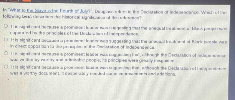 in \what to the slave is the fourth of july?\, douglass refers to the declaration of independence. which of the following best describes the historical significance of this reference?\nit is significant because a prominent leader was suggesting that the unequal treatment of black people was supported by the principles of the declaration of independence.\nit is significant because a prominent leader was suggesting that the unequal treatment of black people was in direct opposition to the principles of the declaration of independence.\nit is significant because a prominent leader was suggesting that, although the declaration of independence was written by worthy and admirable people, its principles were greatly misguided.\nit is significant because a prominent leader was suggesting that, although the declaration of independence was a worthy document, it desperately needed some improvements and additions.
