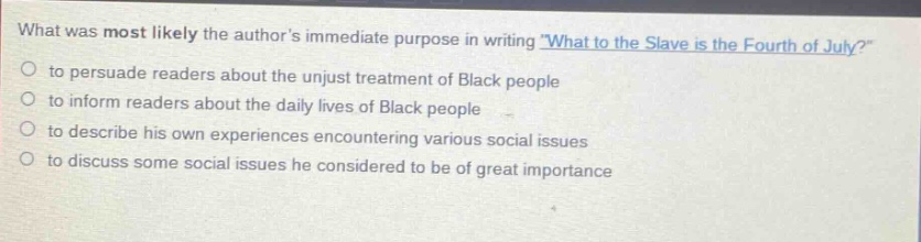 what was most likely the authors immediate purpose in writing \what to the slave is the fourth of july?\ to persuade readers about the unjust treatment of black people to inform readers about the daily lives of black people to describe his own experiences encountering various social issues to discuss some social issues he considered to be of great importance