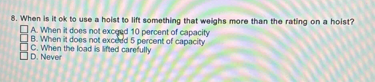 8. when is it ok to use a hoist to lift something that weighs more than the rating on a hoist? a. when it does not exceed 10 percent of capacity b. when it does not exceed 5 percent of capacity c. when the load is lifted carefully d. never