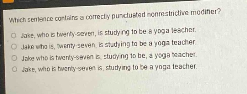 which sentence contains a correctly punctuated nonrestrictive modifier?\njake, who is twenty - seven, is studying to be a yoga teacher.\njake who is, twenty - seven, is studying to be a yoga teacher.\njake who is twenty - seven is, studying to be, a yoga teacher.\njake, who is twenty - seven is, studying to be a yoga teacher.