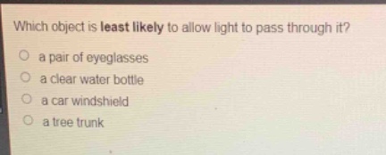 which object is least likely to allow light to pass through it?\n a pair of eyeglasses\n a clear water bottle\n a car windshield\n a tree trunk