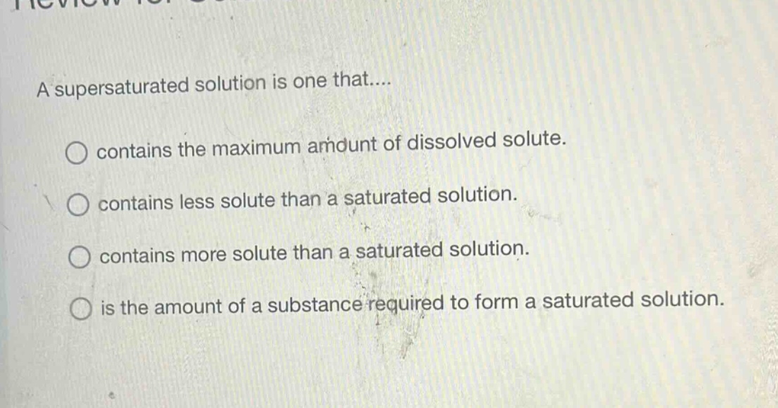 a supersaturated solution is one that.... contains the maximum amount of dissolved solute. contains less solute than a saturated solution. contains more solute than a saturated solution. is the amount of a substance required to form a saturated solution.