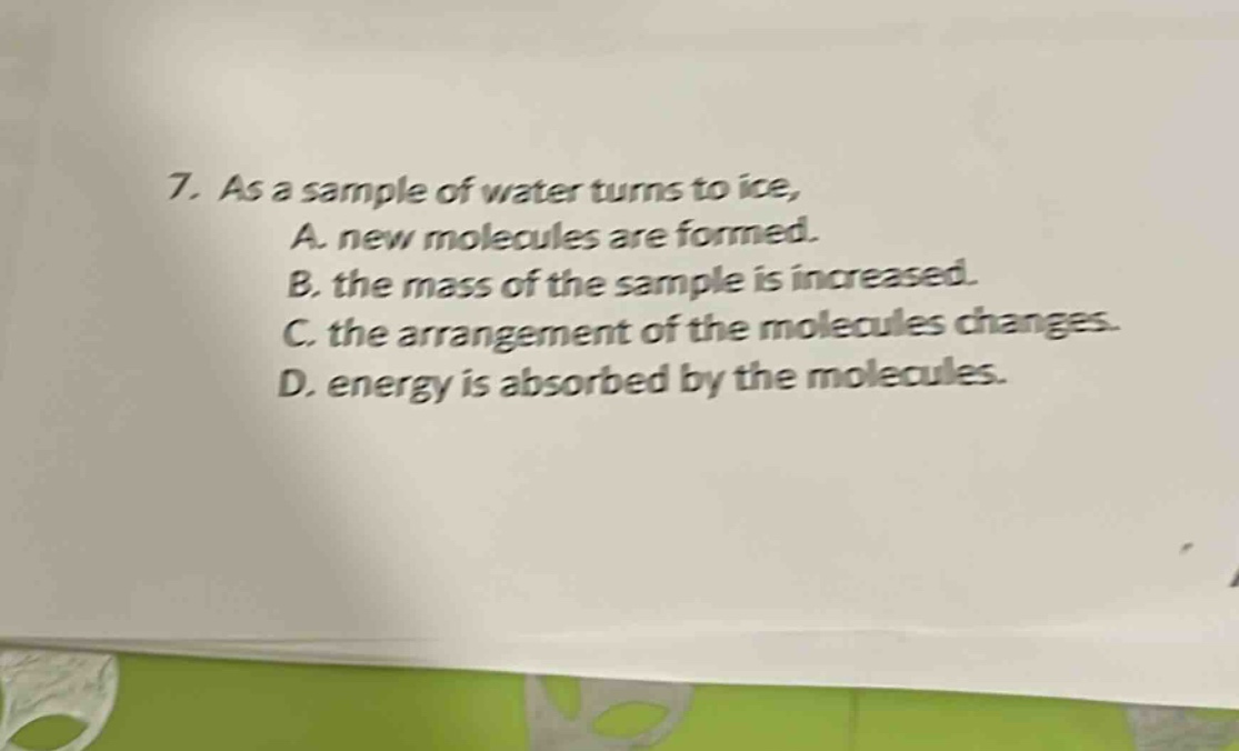 7. as a sample of water turns to ice, a. new molecules are formed. b. the mass of the sample is increased. c. the arrangement of the molecules changes. d. energy is absorbed by the molecules.