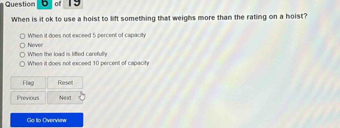 question 6 of 19 when is it ok to use a hoist to lift something that weighs more than the rating on a hoist? when it does not exceed 5 percent of capacity never when the load is lifted carefully when it does not exceed 10 percent of capacity flag reset previous next go to overview