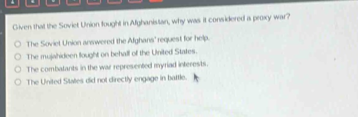 given that the soviet union fought in afghanistan, why was it considered a proxy war?\no the soviet union answered the afghans request for help.\no the mujahideen fought on behalf of the united states.\no the combatants in the war represented myriad interests.\no the united states did not directly engage in battle.