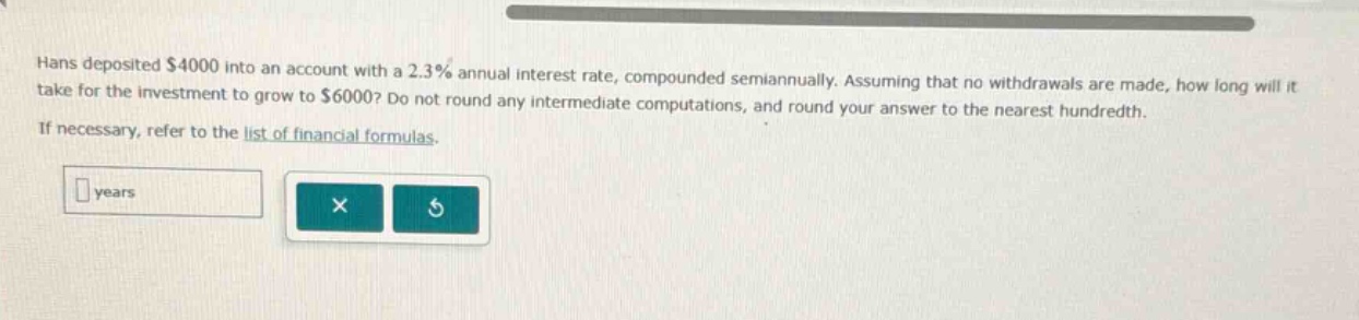 hans deposited $4000 into an account with a 2.3% annual interest rate, compounded semiannually. assuming that no withdrawals are made, how long will it take for the investment to grow to $6000? do not round any intermediate computations, and round your answer to the nearest hundredth. if necessary, refer to the list of financial formulas.