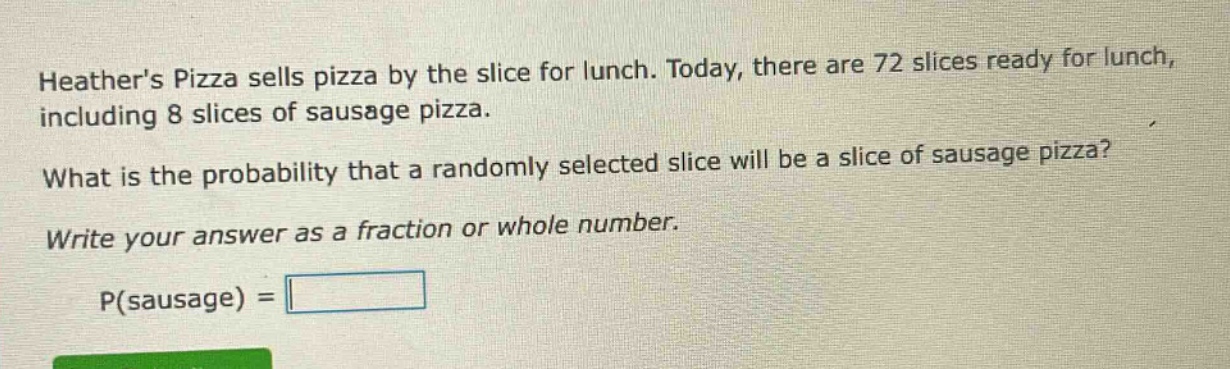 heathers pizza sells pizza by the slice for lunch. today, there are 72 slices ready for lunch, including 8 slices of sausage pizza. what is the probability that a randomly selected slice will be a slice of sausage pizza? write your answer as a fraction or whole number. p(sausage) =
