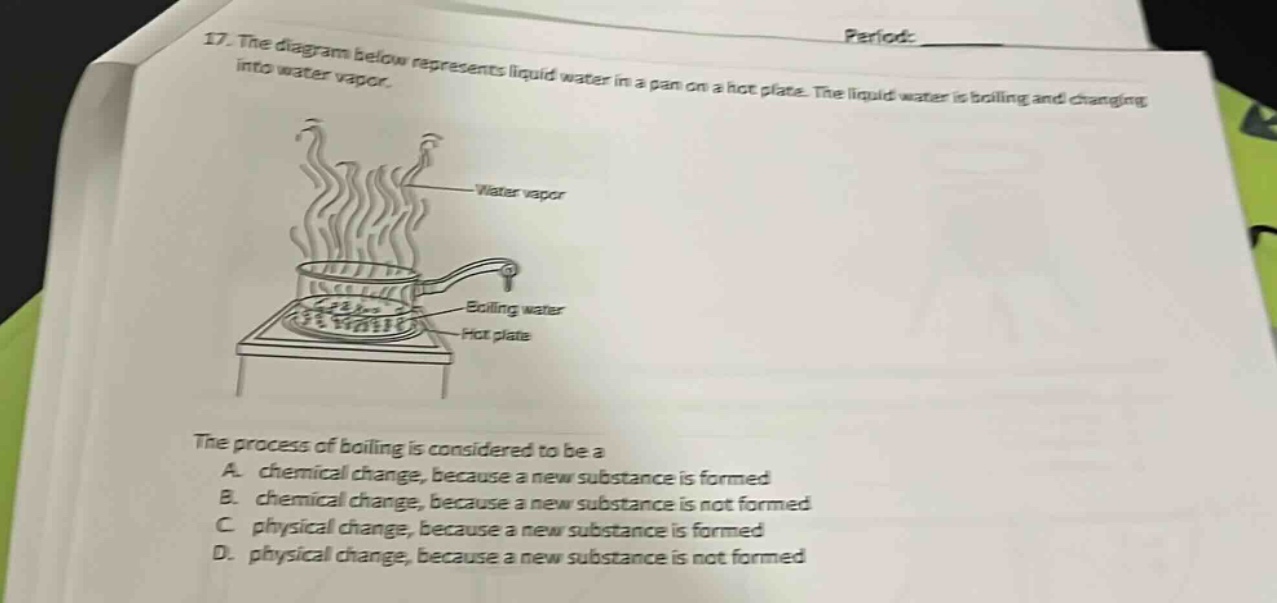17. the diagram below represents liquid water in a pan on a hot plate. the liquid water is boiling and changing into water vapor. the process of boiling is considered to be a a. chemical change, because a new substance is formed b. chemical change, because a new substance is not formed c. physical change, because a new substance is formed d. physical change, because a new substance is not formed