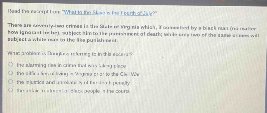read the excerpt from \what to the slave is the fourth of july?\ there are seventy - two crimes in the state of virginia which, if committed by a black man (no matter how ignorant he be), subject him to the punishment of death; while only two of the same crimes will subject a white man to the like punishment. what problem is douglass referring to in this excerpt? the alarming rise in crime that was taking place the difficulties of living in virginia prior to the civil war the injustice and unreliability of the death penalty the unfair treatment of black people in the courts