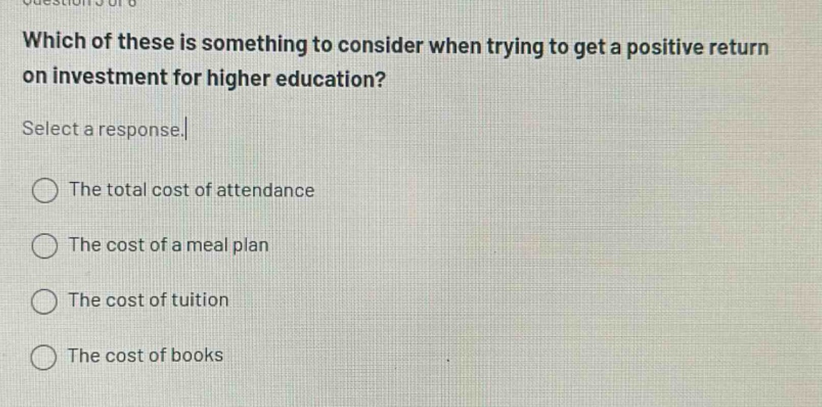 which of these is something to consider when trying to get a positive return on investment for higher education? select a response. the total cost of attendance the cost of a meal plan the cost of tuition the cost of books