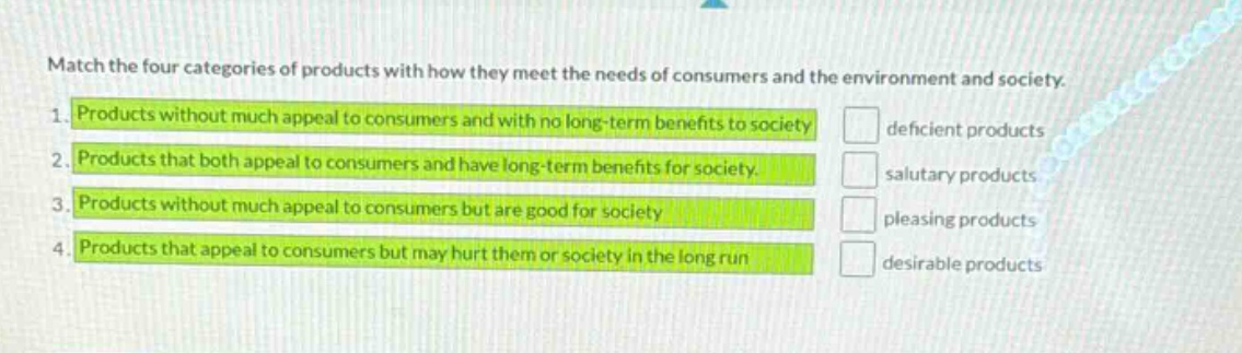 match the four categories of products with how they meet the needs of consumers and the environment and society. 1. products without much appeal to consumers and with no long - term benefits to society 2. products that both appeal to consumers and have long - term benefits for society. 3. products without much appeal to consumers but are good for society 4. products that appeal to consumers but may hurt them or society in the long run deficient products salutary products pleasing products desirable products