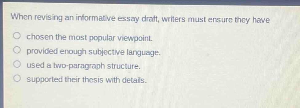 when revising an informative essay draft, writers must ensure they have chosen the most popular viewpoint. provided enough subjective language. used a two - paragraph structure. supported their thesis with details.