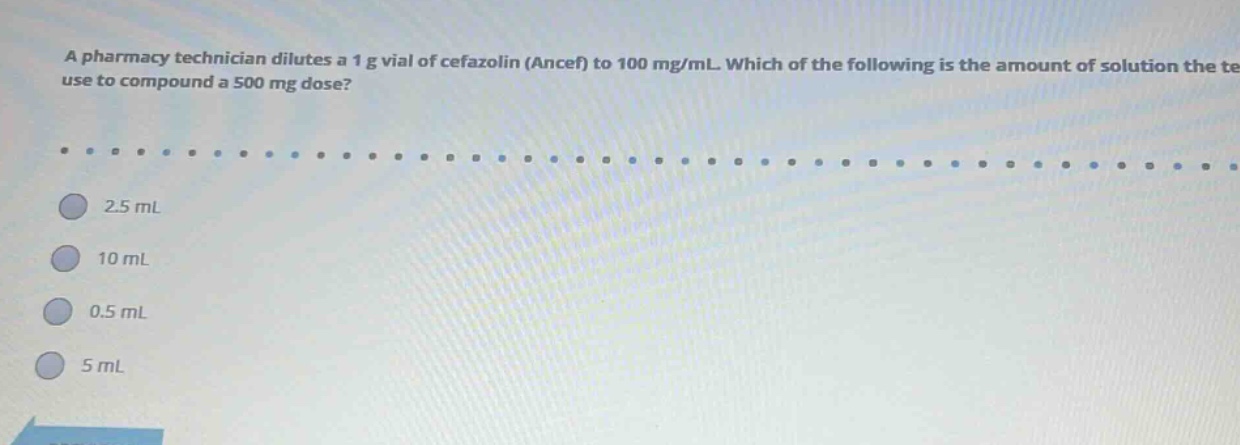 a pharmacy technician dilutes a 1 g vial of cefazolin (ancef) to 100 mg/ml. which of the following is the amount of solution the technician should use to compound a 500 mg dose? 2.5 ml 10 ml 0.5 ml 5 ml