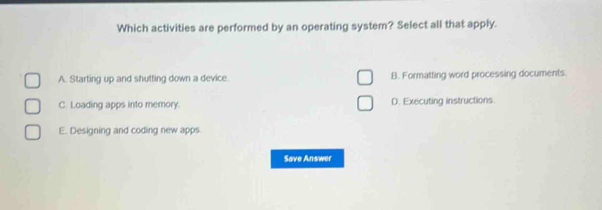 which activities are performed by an operating system? select all that apply. a. starting up and shutting down a device. b. formatting word processing documents. c. loading apps into memory. d. executing instructions. e. designing and coding new apps.