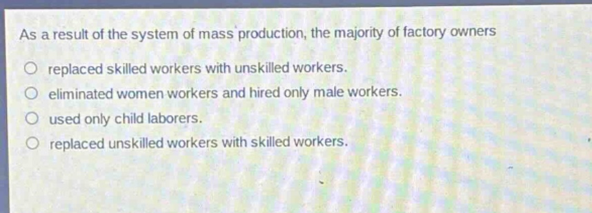 as a result of the system of mass production, the majority of factory owners\nreplaced skilled workers with unskilled workers.\neliminated women workers and hired only male workers.\nused only child laborers.\nreplaced unskilled workers with skilled workers.