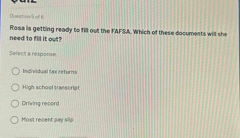 question 5 of 6\nrosa is getting ready to fill out the fafsa. which of these documents will she need to fill it out?\nselect a response.\nindividual tax returns\nhigh school transcript\ndriving record\nmost recent pay slip