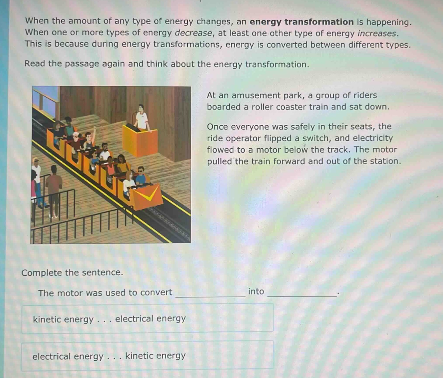when the amount of any type of energy changes, an energy transformation is happening. when one or more types of energy decrease, at least one other type of energy increases. this is because during energy transformations, energy is converted between different types. read the passage again and think about the energy transformation. at an amusement park, a group of riders boarded a roller coaster train and sat down. once everyone was safely in their seats, the ride operator flipped a switch, and electricity flowed to a motor below the track. the motor pulled the train forward and out of the station. complete the sentence. the motor was used to convert ____________ into ____________. kinetic energy... electrical energy electrical energy... kinetic energy