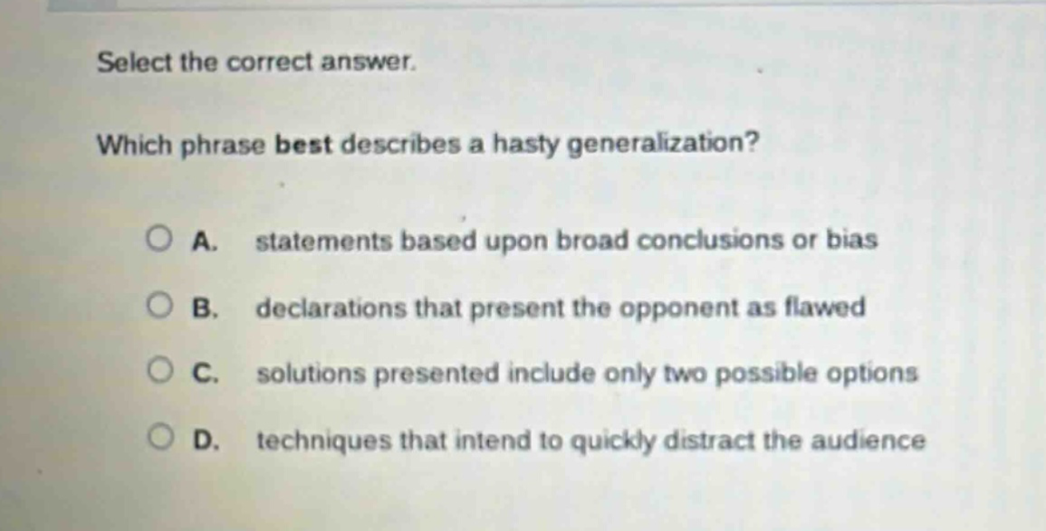 select the correct answer. which phrase best describes a hasty generalization? a. statements based upon broad conclusions or bias b. declarations that present the opponent as flawed c. solutions presented include only two possible options d. techniques that intend to quickly distract the audience