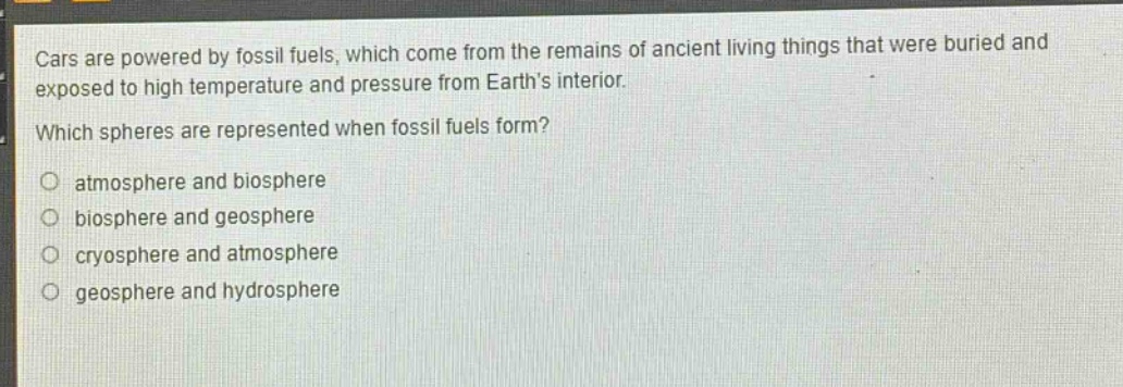 cars are powered by fossil fuels, which come from the remains of ancient living things that were buried and exposed to high temperature and pressure from earth’s interior. which spheres are represented when fossil fuels form? atmosphere and biosphere biosphere and geosphere cryosphere and atmosphere geosphere and hydrosphere