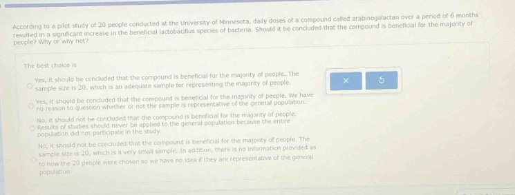 according to a pilot study of 20 people conducted at the university of minnesota, daily doses of a compound called arabinogalactan over a period of 6 months resulted in a significant increase in the beneficial lactobacillus species of bacteria. should it be concluded that the compound is beneficial for the majority of people? why or why not? the best choice is yes, it should be concluded that the compound is beneficial for the majority of people. the sample size is 20, which is an adequate sample for representing the majority of people. yes, it should be concluded that the compound is beneficial for the majority of people. we have no reason to question whether or not the sample is representative of general population. no, it should not be concluded that the compound is beneficial for the majority of people. the sample size is 20, which is too small to be applied to the general population because the entire population did not participate in the study. no, it should not be concluded that the compound is beneficial for the majority of people. the sample size is 20, which is a very small sample. in addition, there is no information provided as to how the 20 people were chosen so we have no idea if they are representative of the general population.