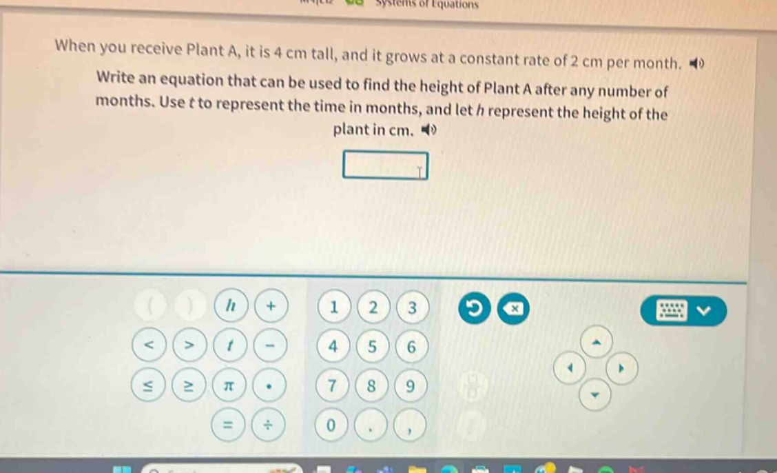 when you receive plant a, it is 4 cm tall, and it grows at a constant rate of 2 cm per month. write an equation that can be used to find the height of plant a after any number of months. use t to represent the time in months, and let h represent the height of the plant in cm.