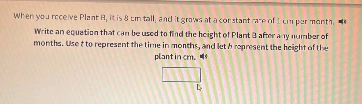 when you receive plant b, it is 8 cm tall, and it grows at a constant rate of 1 cm per month. write an equation that can be used to find the height of plant b after any number of months. use t to represent the time in months, and let h represent the height of the plant in cm.