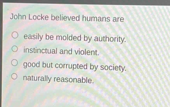 john locke believed humans are\neasily be molded by authority.\ninstinctual and violent.\ngood but corrupted by society.\nnaturally reasonable.