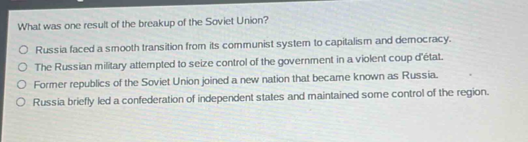 what was one result of the breakup of the soviet union?\no russia faced a smooth transition from its communist system to capitalism and democracy.\no the russian military attempted to seize control of the government in a violent coup détat.\no former republics of the soviet union joined a new nation that became known as russia.\no russia briefly led a confederation of independent states and maintained some control of the region.
