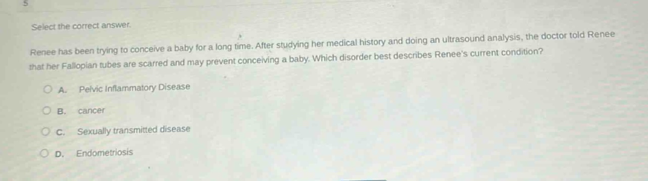 select the correct answer. renee has been trying to conceive a baby for a long time. after studying her medical history and doing an ultrasound analysis, the doctor told renee that her fallopian tubes are scarred and may prevent conceiving a baby. which disorder best describes renees current condition? a. pelvic inflammatory disease b. cancer c. sexually transmitted disease d. endometriosis
