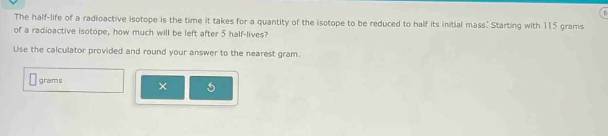 the half - life of a radioactive isotope is the time it takes for a quantity of the isotope to be reduced to half its initial mass. starting with 115 grams of a radioactive isotope, how much will be left after 5 half - lives? use the calculator provided and round your answer to the nearest gram.