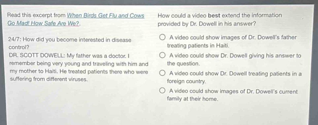 read this excerpt from when birds get flu and cows go mad! how safe are we?. 24/7: how did you become interested in disease control? dr. scott dowell: my father was a doctor. i remember being very young and traveling with him and my mother to haiti. he treated patients there who were suffering from different viruses. how could a video best extend the information provided by dr. dowell in his answer? a video could show images of dr. dowells father treating patients in haiti. a video could show dr. dowell giving his answer to the question. a video could show dr. dowell treating patients in a foreign country. a video could show images of dr. dowells current family at their home.