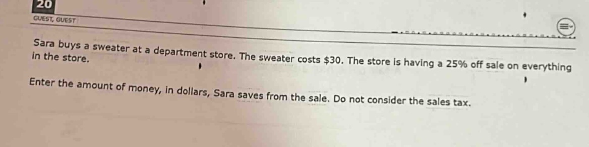 sara buys a sweater at a department store. the sweater costs $30. the store is having a 25% off sale on everything in the store. enter the amount of money, in dollars, sara saves from the sale. do not consider the sales tax.