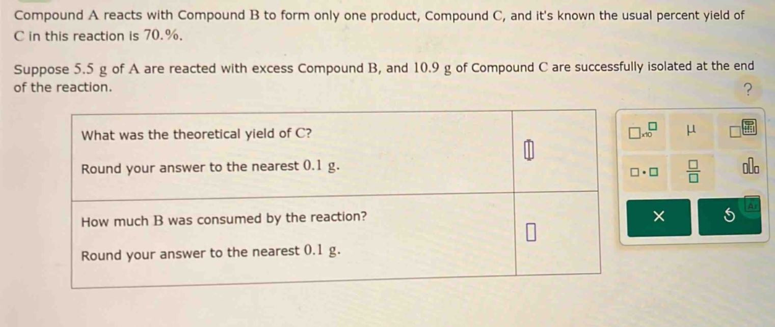 compound a reacts with compound b to form only one product, compound c, and its known the usual percent yield of c in this reaction is 70.%. suppose 5.5 g of a are reacted with excess compound b, and 10.9 g of compound c are successfully isolated at the end of the reaction. what was the theoretical yield of c? round your answer to the nearest 0.1 g. how much b was consumed by the reaction? round your answer to the nearest 0.1 g.