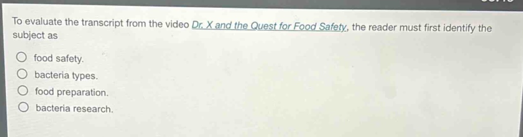 to evaluate the transcript from the video dr. x and the quest for food safety, the reader must first identify the subject as\nfood safety.\nbacteria types.\nfood preparation.\nbacteria research.