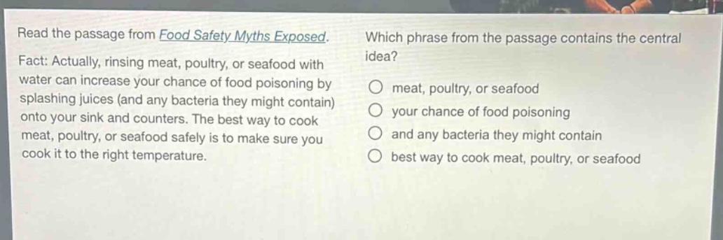 read the passage from food safety myths exposed. fact: actually, rinsing meat, poultry, or seafood with water can increase your chance of food poisoning by splashing juices (and any bacteria they might contain) onto your sink and counters. the best way to cook meat, poultry, or seafood safely is to make sure you cook it to the right temperature. which phrase from the passage contains the central idea? meat, poultry, or seafood your chance of food poisoning and any bacteria they might contain best way to cook meat, poultry, or seafood