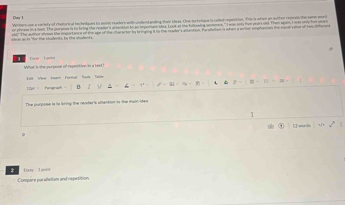 day 1 writers use a variety of rhetorical techniques to assist readers with understanding their ideas. one technique is called repetition. this is when an author repeats the same word or phrase in a text. the purpose is to bring the readers attention to an important idea. look at the following sentence, \i was only five years old. then again, i was only five years old.\ the author shows the importance of the age of the character by bringing it to the readers attention. parallelism is when a writer emphasizes the equal value of two different ideas as in \for the students, by the students. 1 essay 1 point what is the purpose of repetition in a text? edit view insert format tools table 12pt paragraph b i u a t² 12 words </> 2 essay 1 point compare parallelism and repetition.