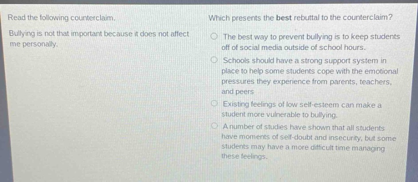 read the following counterclaim. bullying is not that important because it does not affect me personally. which presents the best rebuttal to the counterclaim? the best way to prevent bullying is to keep students off of social media outside of school hours. schools should have a strong support system in place to help some students cope with the emotional pressures they experience from parents, teachers, and peers. existing feelings of low self - esteem can make a student more vulnerable to bullying. a number of studies have shown that all students have moments of self - doubt and insecurity, but some students may have a more difficult time managing these feelings.