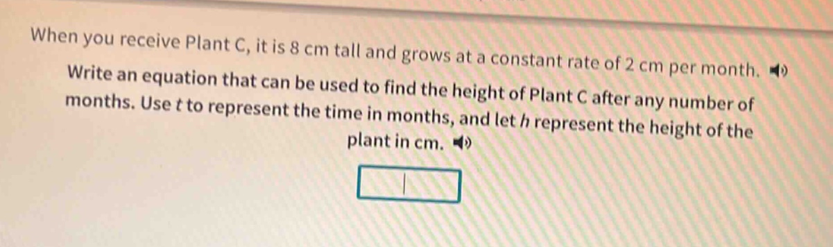 when you receive plant c, it is 8 cm tall and grows at a constant rate of 2 cm per month. write an equation that can be used to find the height of plant c after any number of months. use t to represent the time in months, and let h represent the height of the plant in cm.