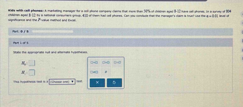 kids with cell phones: a marketing manager for a cell phone company claims that more than 50% of children aged 8 - 12 have cell phones. in a survey of 804 children aged 8 - 12 by a national consumers group, 410 of them had cell phones. can you conclude that the managers claim is true? use the α = 0.01 level of significance and the p - value method and excel. part: 0 / 5 part 1 of 5 state the appropriate null and alternate hypotheses. h0: h1: this hypothesis test is a (choose one) test.