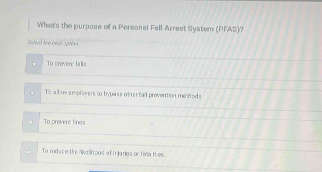 whats the purpose of a personal fall arrest system (pfas)? select the best option. to prevent falls to allow employers to bypass other fall prevention methods to prevent fines to reduce the likelihood of injuries or fatalities