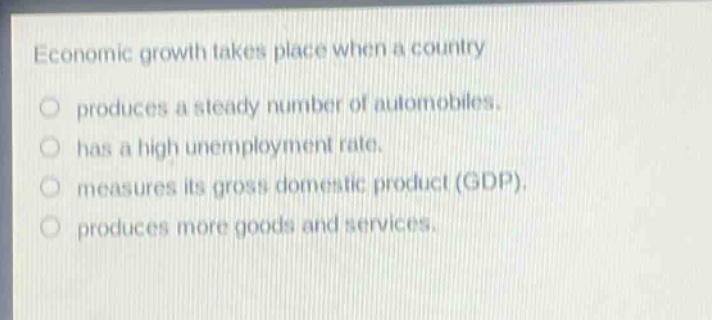 economic growth takes place when a country\nproduces a steady number of automobiles.\nhas a high unemployment rate.\nmeasures its gross domestic product (gdp).\nproduces more goods and services.