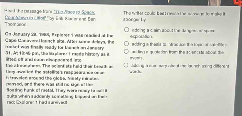 read the passage from the race to space: countdown to liftoff by erik slader and ben thompson. on january 29, 1958, explorer 1 was readied at the cape canaveral launch site. after some delays, the rocket was finally ready for launch on january 31. at 10:48 pm, the explorer 1 made history as it lifted off and soon disappeared into the atmosphere. the scientists held their breath as they awaited the satellites reappearance once it traveled around the globe. ninety minutes passed, and there was still no sign of the floating hunk of metal. they were ready to call it quits when suddenly something blipped on their rad: explorer 1 had survived! the writer could best revise the passage to make it stronger by adding a claim about the dangers of space exploration. adding a thesis to introduce the topic of satellites. adding a quotation from the scientists about the events. adding a summary about the launch using different words.