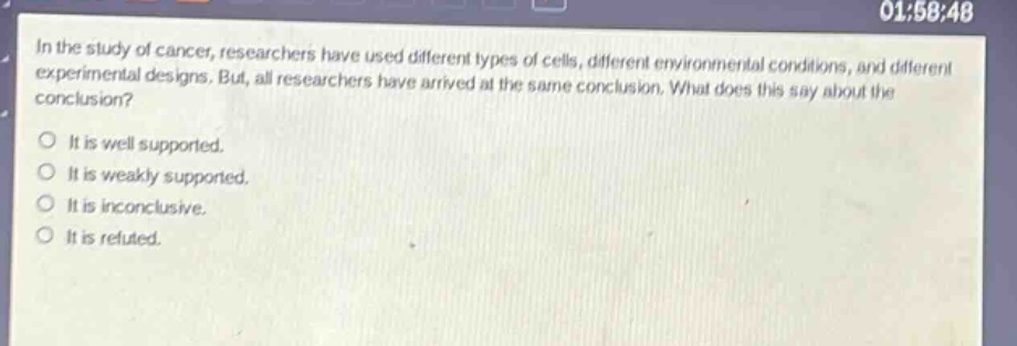 in the study of cancer, researchers have used different types of cells, different environmental conditions, and different experimental designs. but, all researchers have arrived at the same conclusion. what does this say about the conclusion?\nit is well supported.\nit is weakly supported.\nit is inconclusive.\nit is refuted.