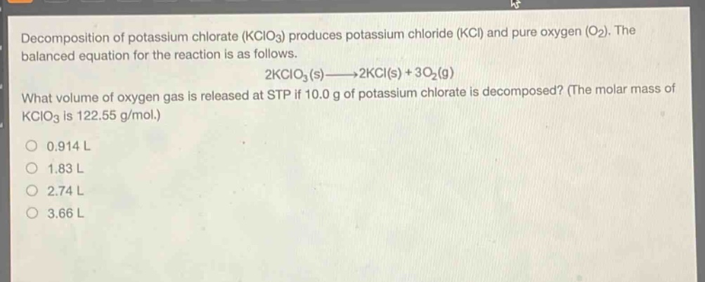 decomposition of potassium chlorate (kclo3) produces potassium chloride (kcl) and pure oxygen (o2). the balanced equation for the reaction is as follows. 2kclo3(s)→2kcl(s)+3o2(g) what volume of oxygen gas is released at stp if 10.0 g of potassium chlorate is decomposed? (the molar mass of kclo3 is 122.55 g/mol.) 0.914 l 1.83 l 2.74 l 3.66 l