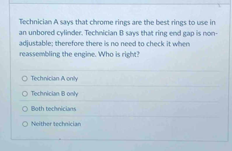 technician a says that chrome rings are the best rings to use in an unbored cylinder. technician b says that ring end gap is non - adjustable; therefore there is no need to check it when reassembling the engine. who is right?\no technician a only\no technician b only\no both technicians\no neither technician