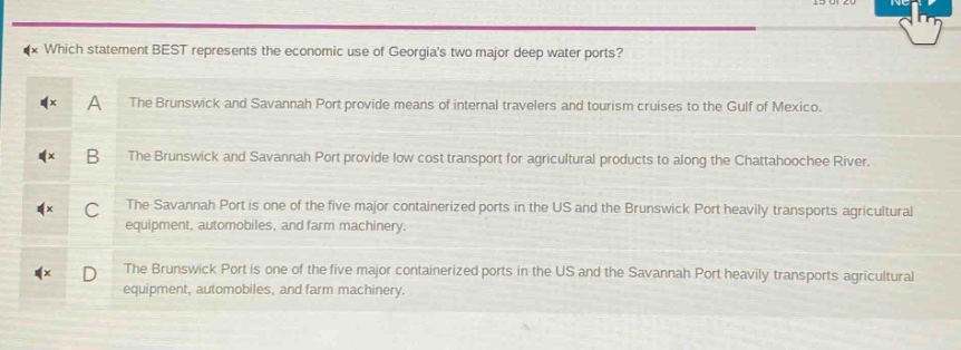 which statement best represents the economic use of georgias two major deep water ports? a the brunswick and savannah port provide means of internal travelers and tourism cruises to the gulf of mexico. b the brunswick and savannah port provide low cost transport for agricultural products to along the chattahoochee river. c the savannah port is one of the five major containerized ports in the us and the brunswick port heavily transports agricultural equipment, automobiles, and farm machinery. d the brunswick port is one of the five major containerized ports in the us and the savannah port heavily transports agricultural equipment, automobiles, and farm machinery.