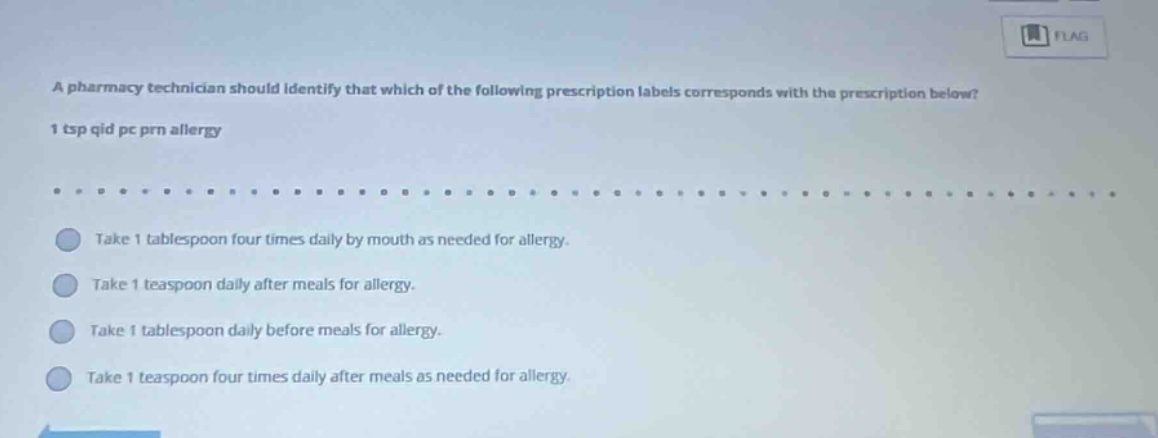 a pharmacy technician should identify that which of the following prescription labels corresponds with the prescription below? 1 tsp qid pc prn allergy take 1 tablespoon four times daily by mouth as needed for allergy. take 1 teaspoon daily after meals for allergy. take 1 tablespoon daily before meals for allergy. take 1 teaspoon four times daily after meals as needed for allergy.
