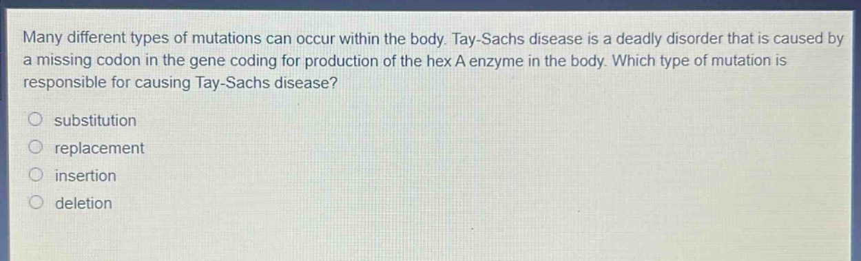many different types of mutations can occur within the body. tay - sachs disease is a deadly disorder that is caused by a missing codon in the gene coding for production of the hex a enzyme in the body. which type of mutation is responsible for causing tay - sachs disease?\nsubstitution\nreplacement\ninsertion\ndeletion